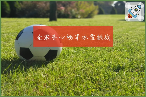 全家齐心畅享冰雪挑战