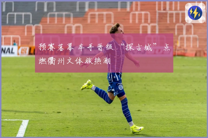 预赛落幕 车手晋级 “探古城”点燃衢州文体旅热潮