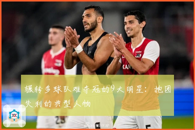 辗转多球队难夺冠的9大明星：抱团失利的典型人物