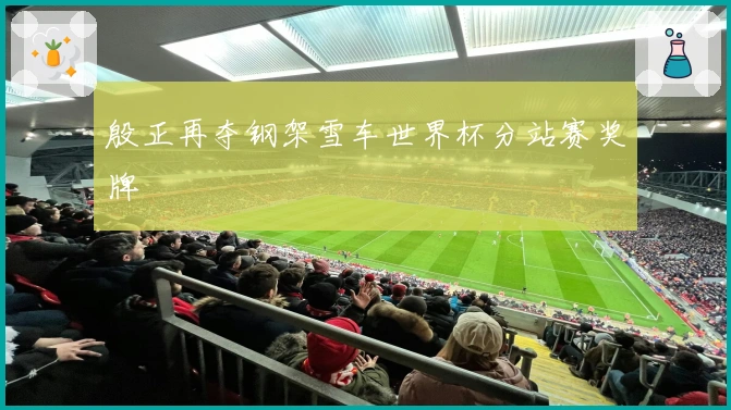 殷正再夺钢架雪车世界杯分站赛奖牌