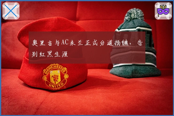 奥里吉与AC米兰正式分道扬镳，告别红黑生涯