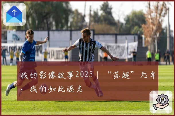 我的影像故事2025丨“苏超”元年，我们如此逐光